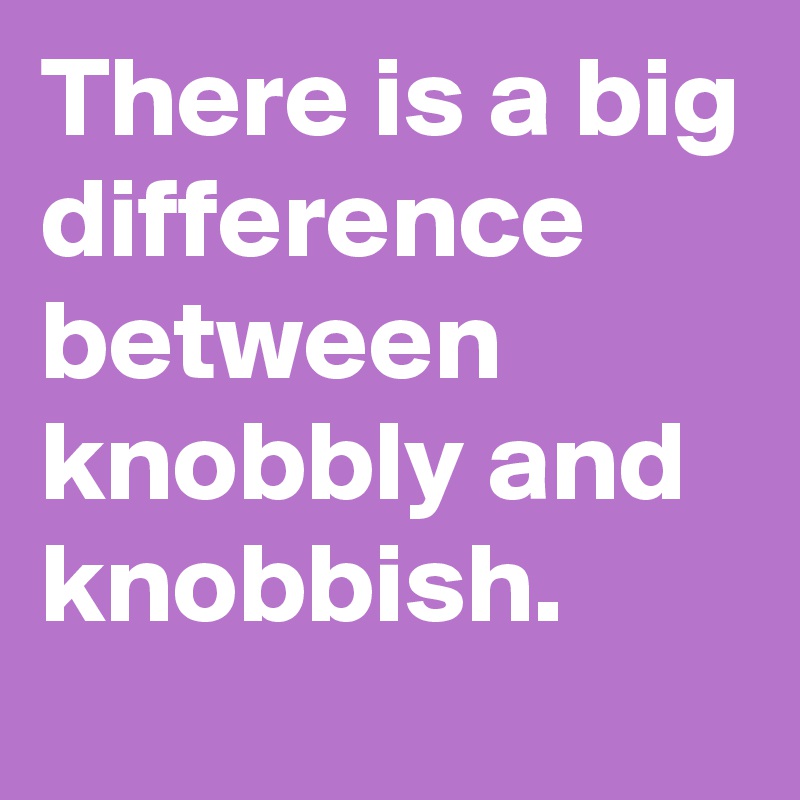 There is a big difference between knobbly and knobbish.