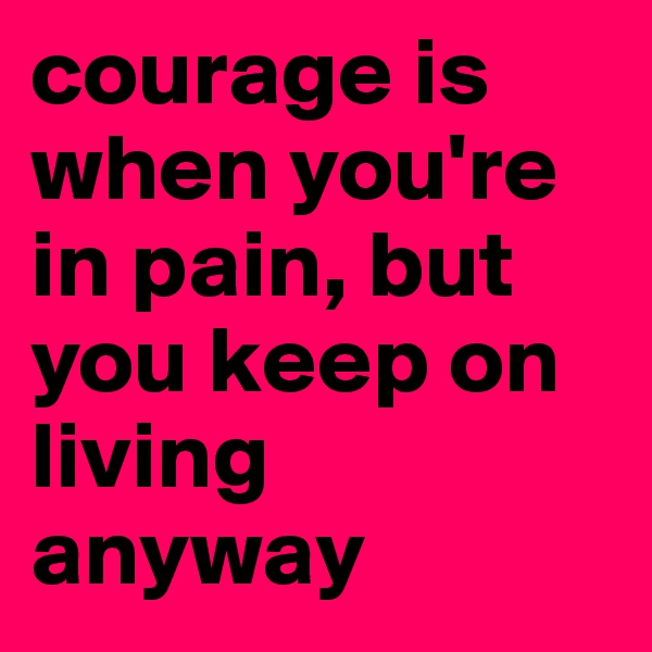courage is when you're in pain, but you keep on living anyway