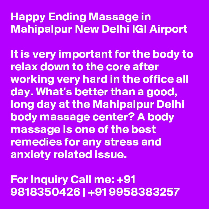 Happy Ending Massage in Mahipalpur New Delhi IGI Airport

It is very important for the body to relax down to the core after working very hard in the office all day. What's better than a good, long day at the Mahipalpur Delhi body massage center? A body massage is one of the best remedies for any stress and anxiety related issue.

For Inquiry Call me: +91 9818350426 | +91 9958383257