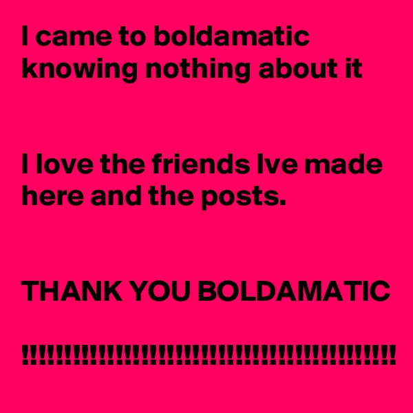 I came to boldamatic
knowing nothing about it


I love the friends Ive made here and the posts.


THANK YOU BOLDAMATIC

!!!!!!!!!!!!!!!!!!!!!!!!!!!!!!!!!!!!!!!!!!!!