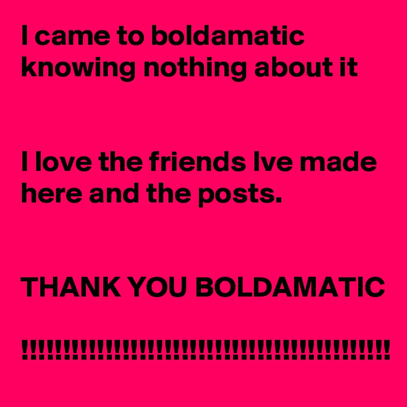I came to boldamatic
knowing nothing about it


I love the friends Ive made here and the posts.


THANK YOU BOLDAMATIC

!!!!!!!!!!!!!!!!!!!!!!!!!!!!!!!!!!!!!!!!!!!!