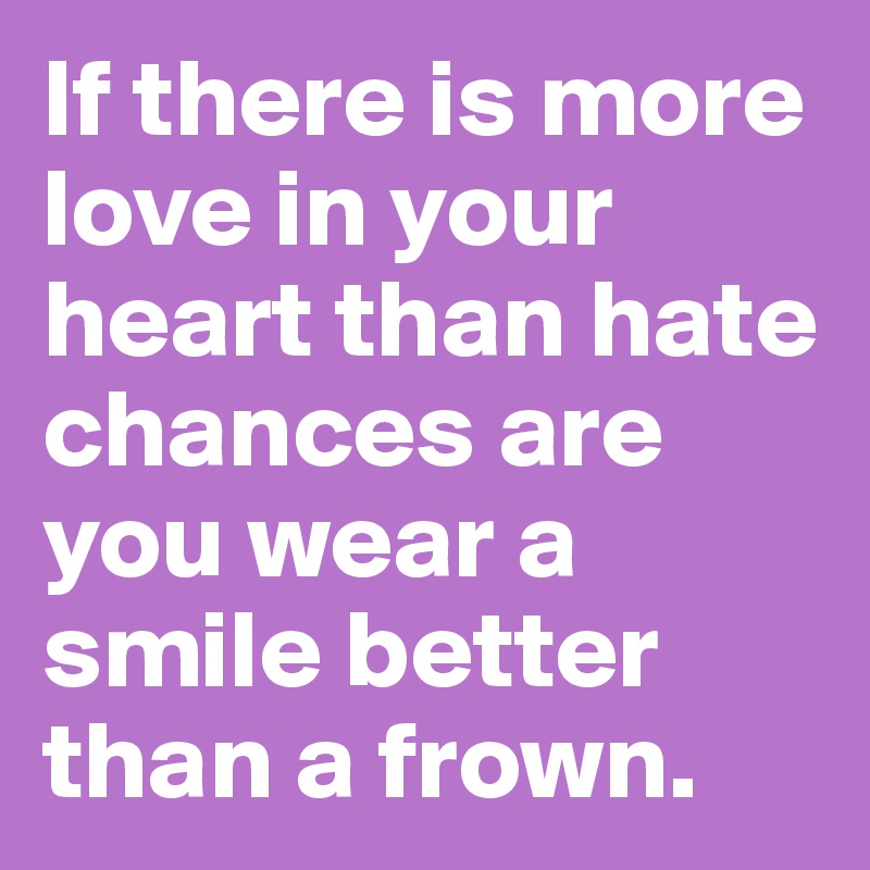 If there is more love in your heart than hate chances are you wear a smile better than a frown. 