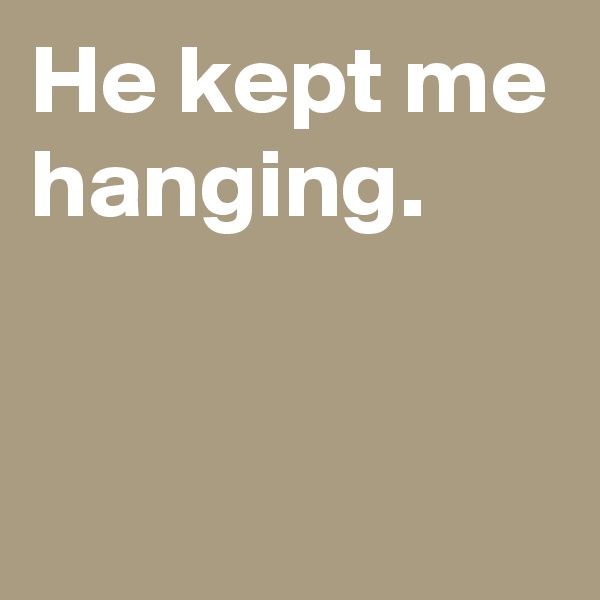 He kept me hanging.


