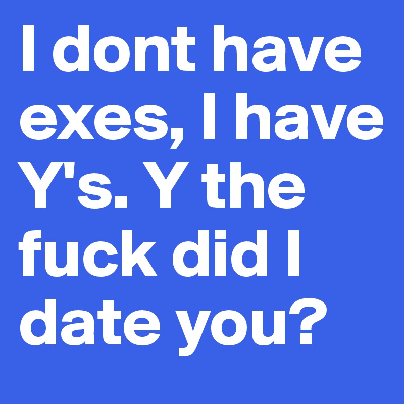 I dont have exes, I have Y's. Y the fuck did I date you? 