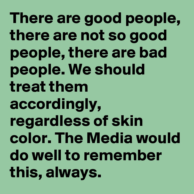 There are good people, there are not so good people, there are bad people. We should treat them accordingly, regardless of skin color. The Media would do well to remember this, always. 