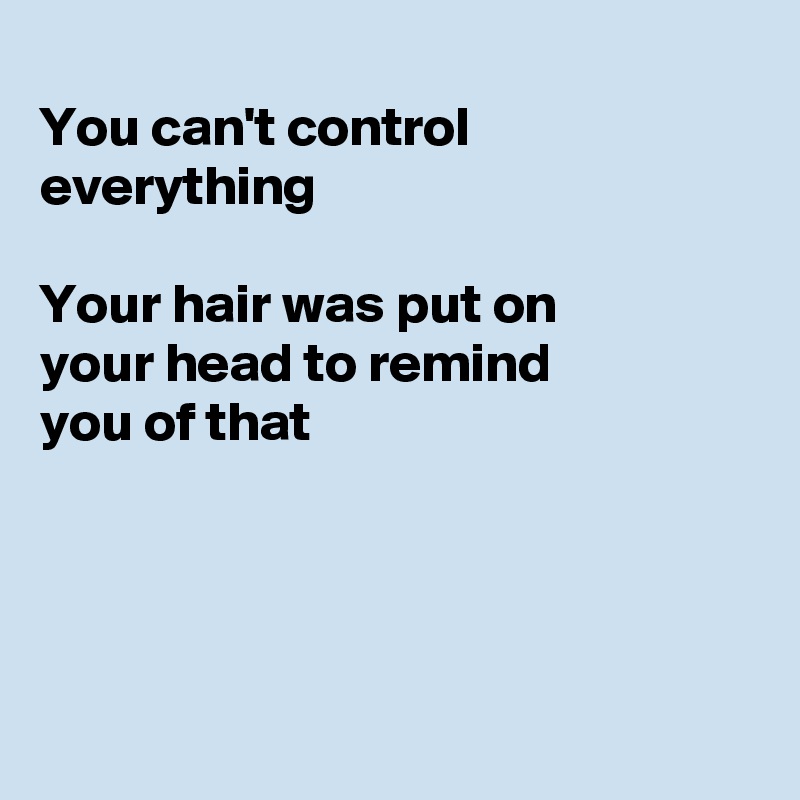 
You can't control everything 

Your hair was put on
your head to remind
you of that




