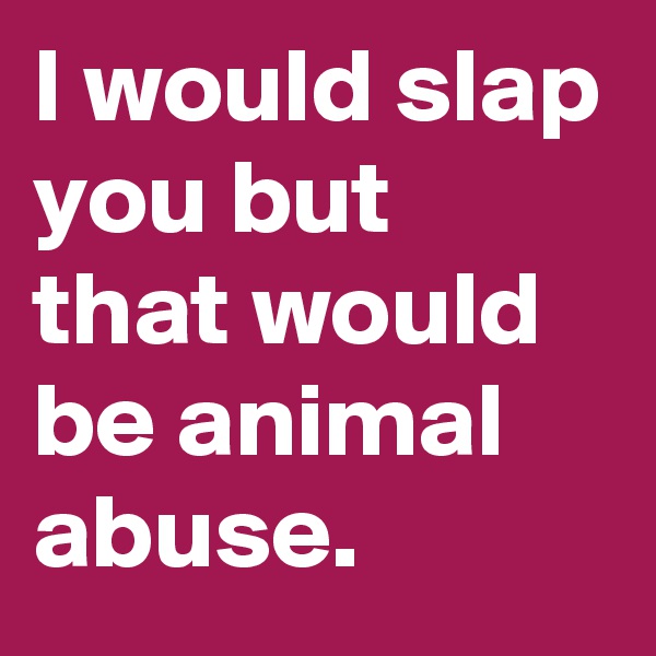 I would slap you but that would be animal abuse.