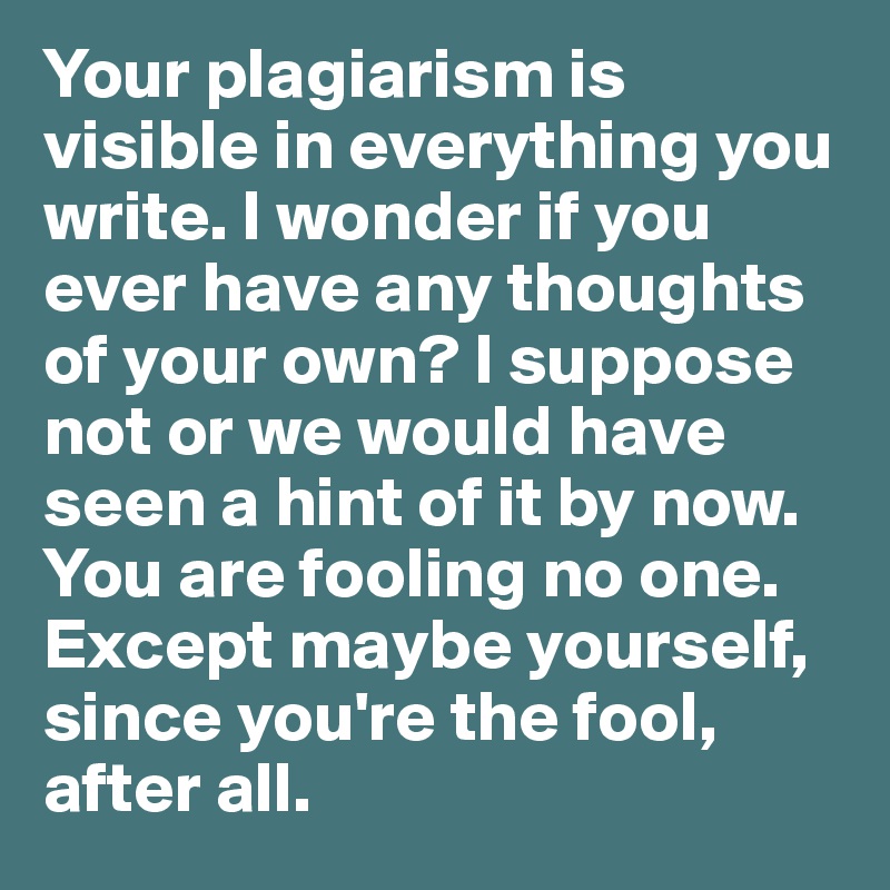 Your plagiarism is visible in everything you write. I wonder if you ever have any thoughts of your own? I suppose not or we would have seen a hint of it by now. You are fooling no one. Except maybe yourself, since you're the fool, after all.