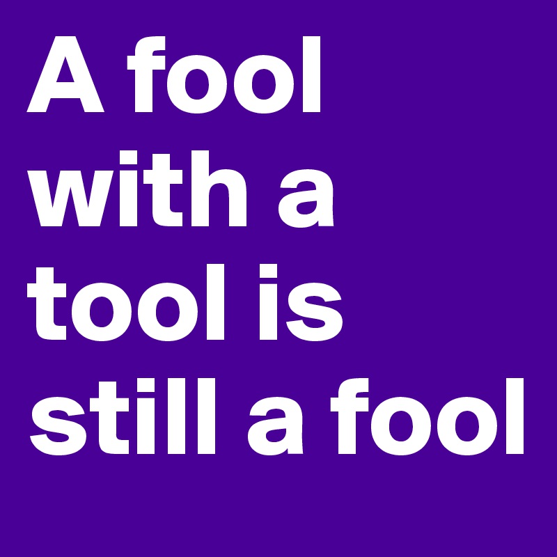 A fool with a tool is still a fool