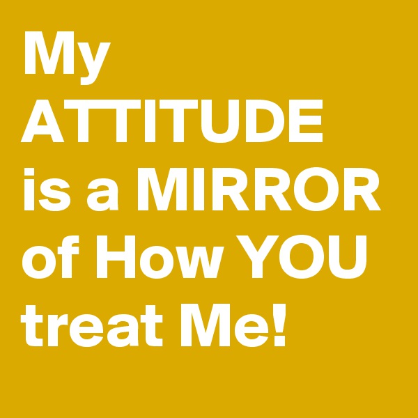 My ATTITUDE is a MIRROR of How YOU treat Me! 