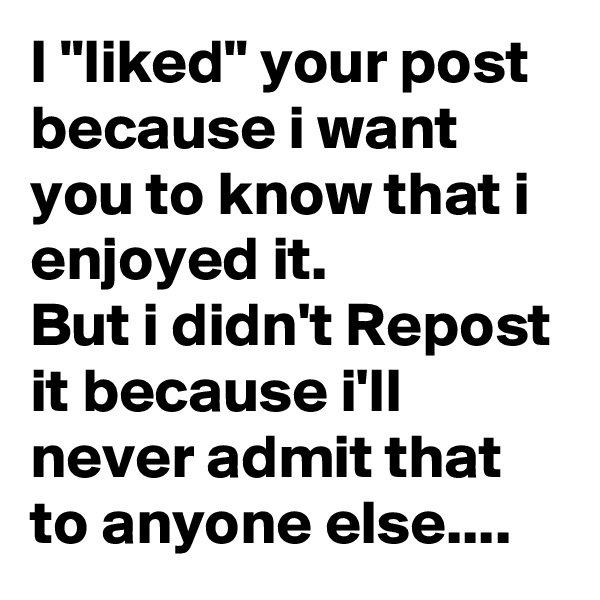 I "liked" your post because i want you to know that i enjoyed it.
But i didn't Repost it because i'll never admit that to anyone else....