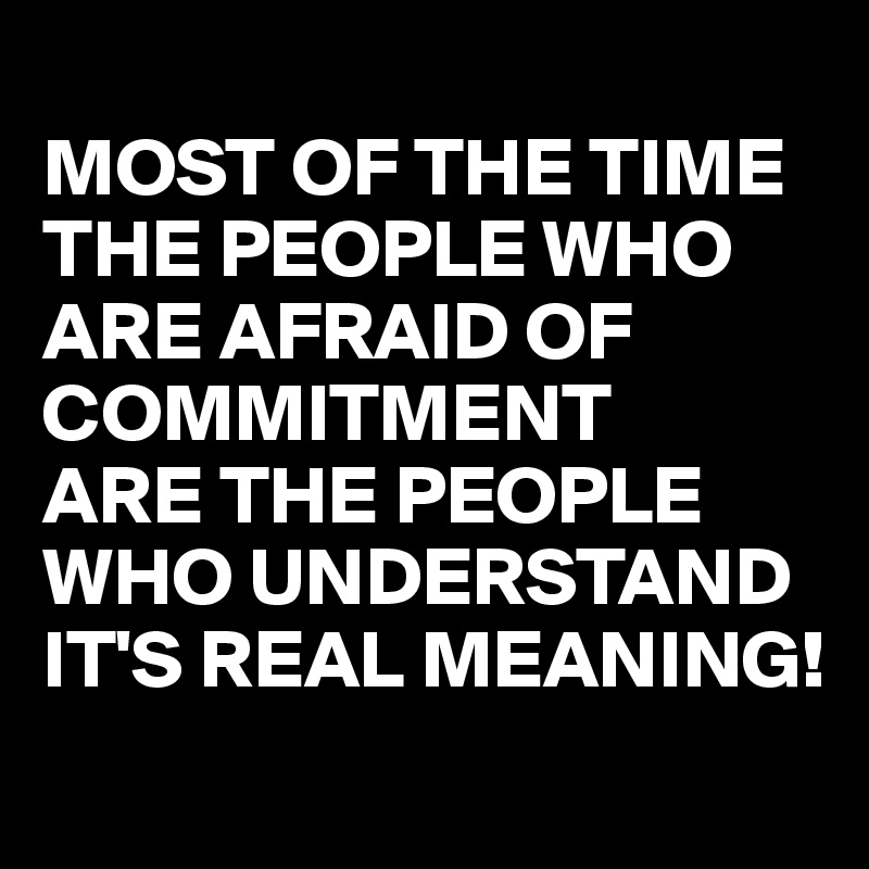 
MOST OF THE TIME THE PEOPLE WHO ARE AFRAID OF COMMITMENT
ARE THE PEOPLE WHO UNDERSTAND IT'S REAL MEANING! 

