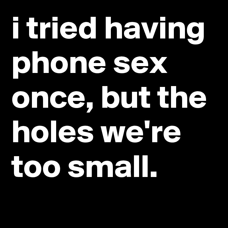 i tried having phone sex once, but the holes we're too small.