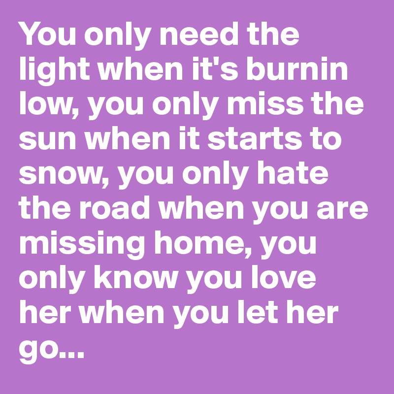 You only need the light when it's burnin low, you only miss the sun when it starts to snow, you only hate the road when you are missing home, you only know you love her when you let her go...