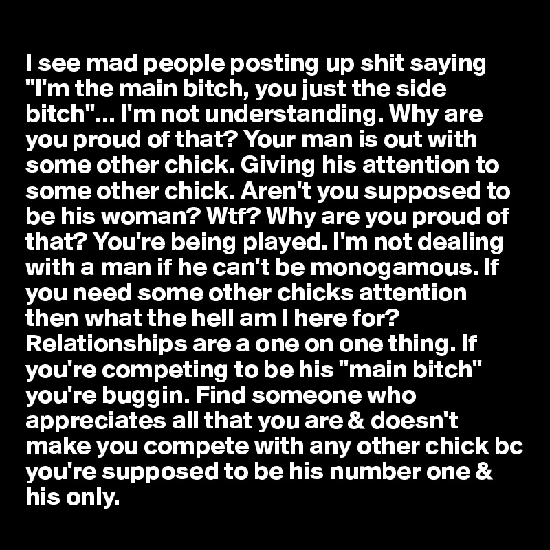 
I see mad people posting up shit saying "I'm the main bitch, you just the side bitch"... I'm not understanding. Why are you proud of that? Your man is out with some other chick. Giving his attention to some other chick. Aren't you supposed to be his woman? Wtf? Why are you proud of that? You're being played. I'm not dealing with a man if he can't be monogamous. If you need some other chicks attention then what the hell am I here for? Relationships are a one on one thing. If you're competing to be his "main bitch" you're buggin. Find someone who appreciates all that you are & doesn't make you compete with any other chick bc you're supposed to be his number one & his only.