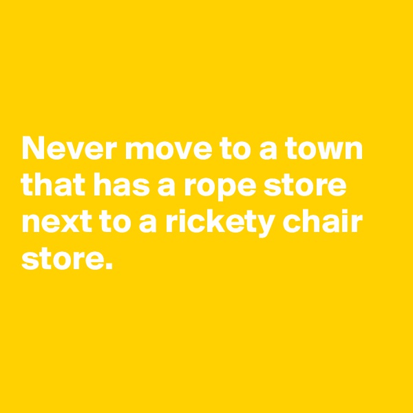 


Never move to a town that has a rope store next to a rickety chair store.


