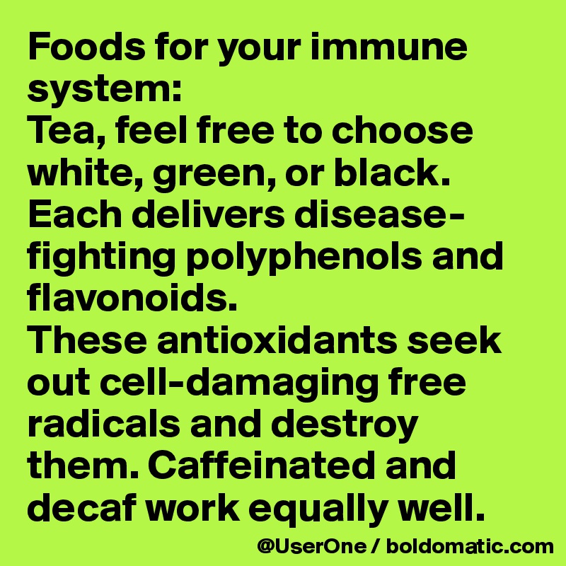 Foods for your immune system:
Tea, feel free to choose white, green, or black. Each delivers disease-fighting polyphenols and flavonoids.
These antioxidants seek out cell-damaging free radicals and destroy them. Caffeinated and decaf work equally well.