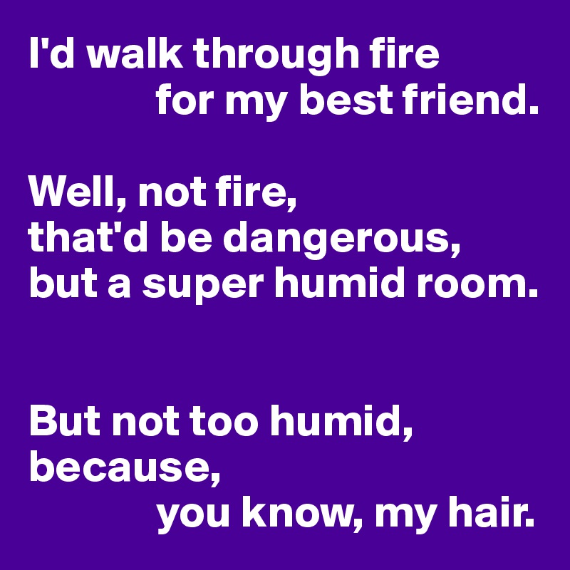 I'd walk through fire
              for my best friend.

Well, not fire,
that'd be dangerous,
but a super humid room.


But not too humid, because,
              you know, my hair.