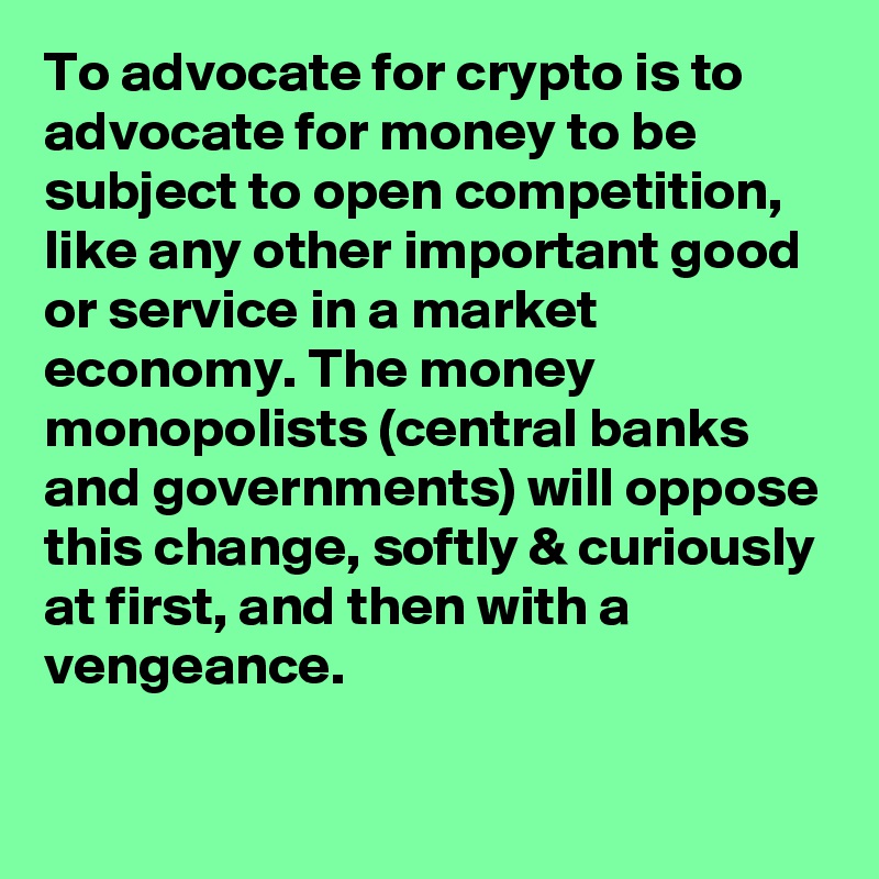 To advocate for crypto is to advocate for money to be subject to open competition, like any other important good or service in a market economy. The money monopolists (central banks and governments) will oppose this change, softly & curiously at first, and then with a vengeance.