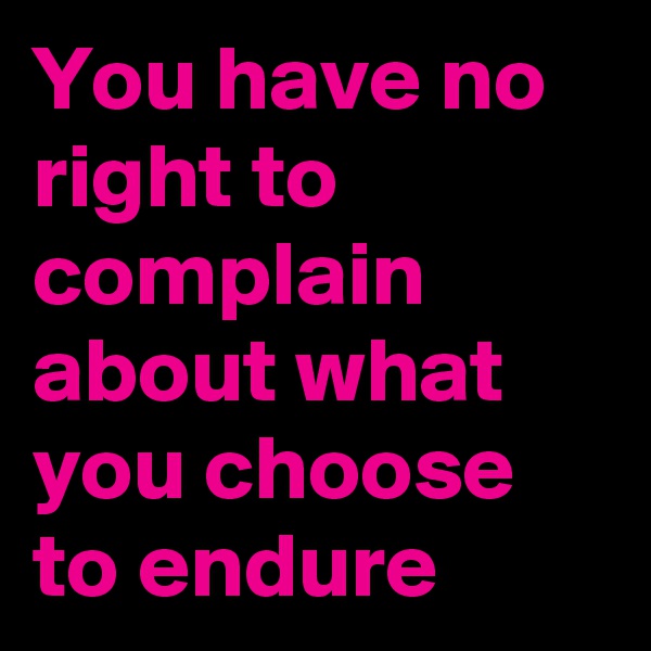 You have no right to complain about what you choose to endure