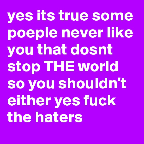 yes its true some poeple never like you that dosnt stop THE world so you shouldn't either yes fuck the haters