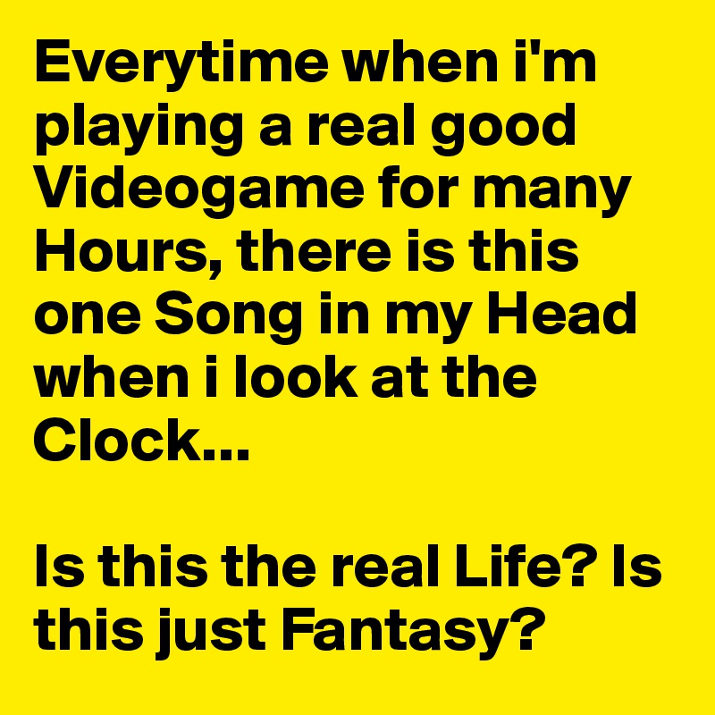 Everytime when i'm playing a real good Videogame for many Hours, there is this one Song in my Head when i look at the Clock... 

Is this the real Life? Is this just Fantasy?