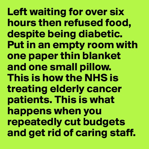 Left waiting for over six hours then refused food, despite being diabetic. Put in an empty room with one paper thin blanket and one small pillow. 
This is how the NHS is treating elderly cancer patients. This is what happens when you repeatedly cut budgets and get rid of caring staff.