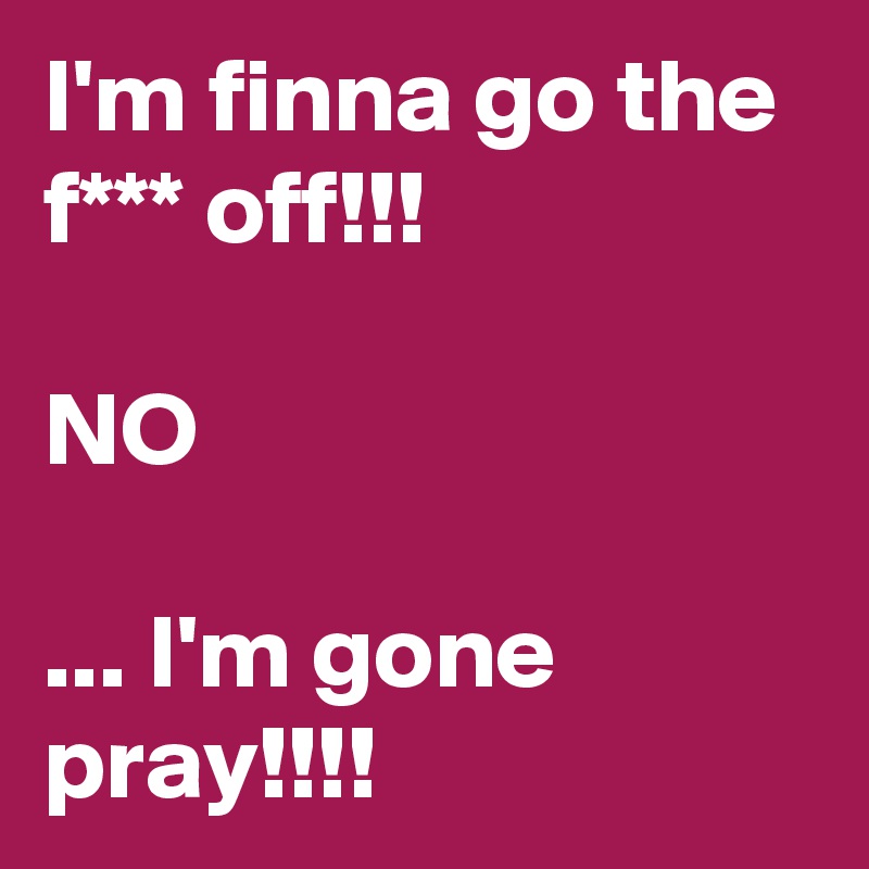 I'm finna go the f*** off!!!

NO

... I'm gone pray!!!!