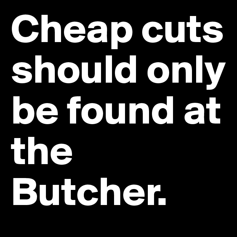 Cheap cuts should only be found at the Butcher.