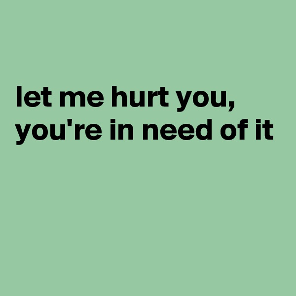 

let me hurt you,
you're in need of it


