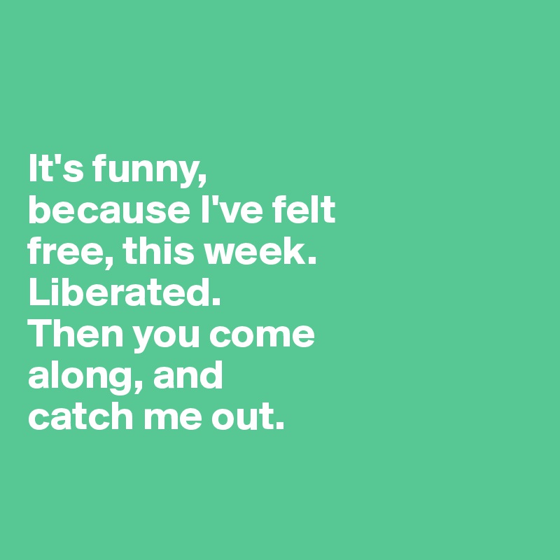 


It's funny, 
because I've felt 
free, this week. 
Liberated. 
Then you come 
along, and 
catch me out.


