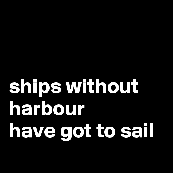 


ships without harbour 
have got to sail
