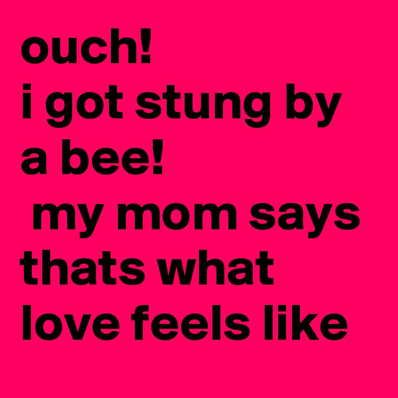 ouch! 
i got stung by a bee!
 my mom says thats what love feels like