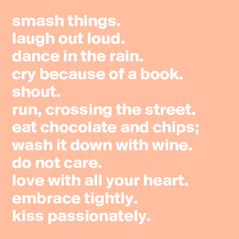 smash things.
laugh out loud.
dance in the rain.
cry because of a book.
shout.
run, crossing the street.
eat chocolate and chips; wash it down with wine.
do not care.
love with all your heart.
embrace tightly.
kiss passionately.