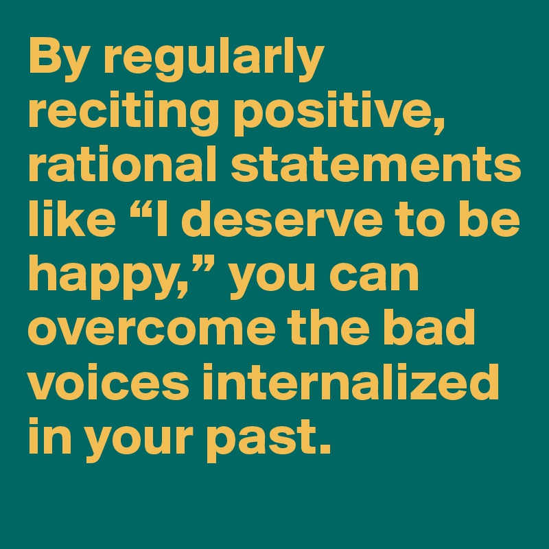 By regularly reciting positive, rational statements like “I deserve to be happy,” you can overcome the bad voices internalized in your past.
