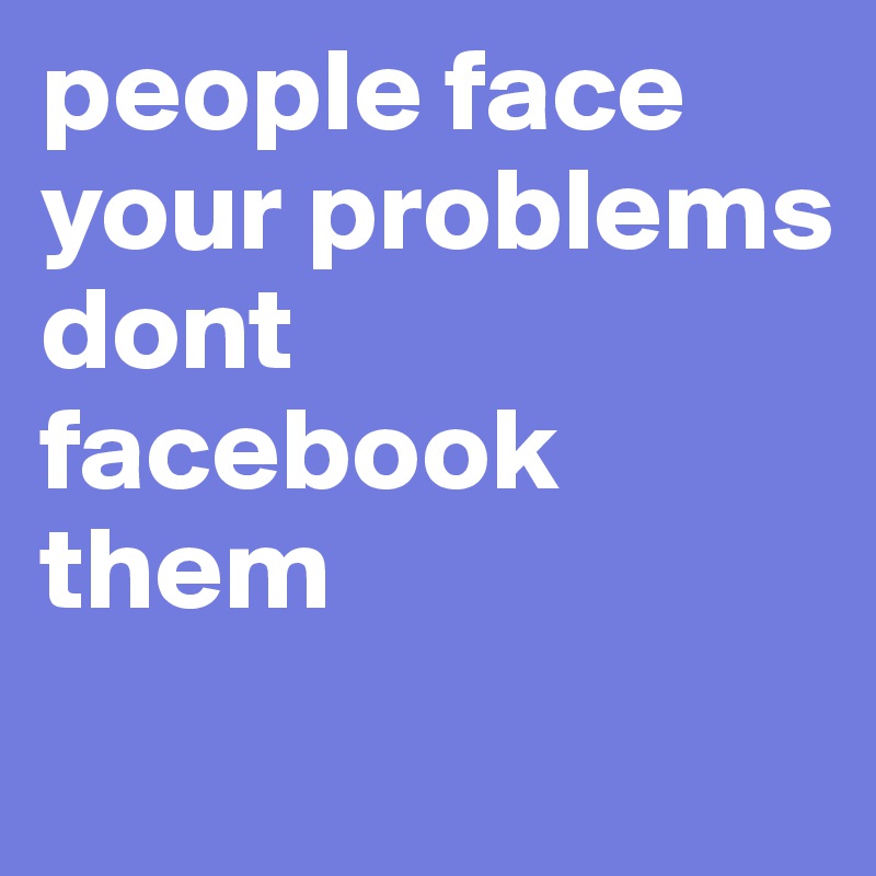 people face your problems dont facebook them
