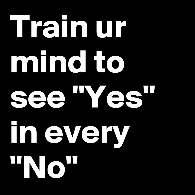 Train ur mind to see "Yes" in every "No"