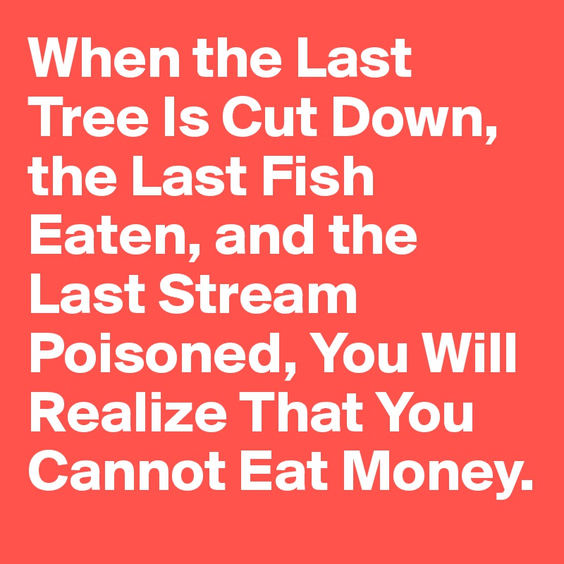 When the Last Tree Is Cut Down, the Last Fish Eaten, and the Last Stream Poisoned, You Will Realize That You Cannot Eat Money.