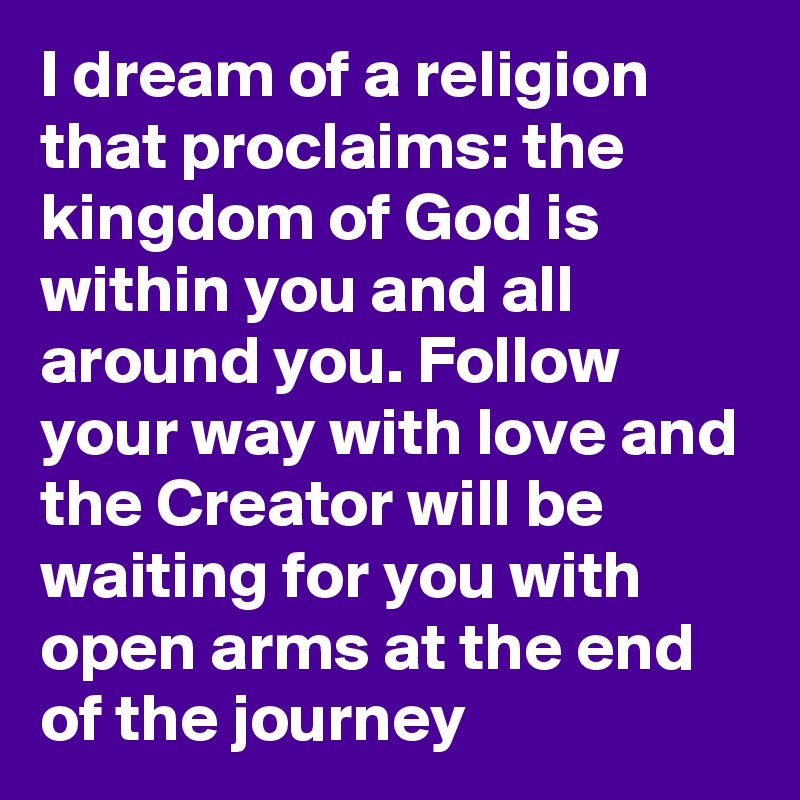 I dream of a religion that proclaims: the kingdom of God is within you and all around you. Follow your way with love and the Creator will be waiting for you with open arms at the end of the journey