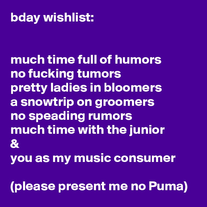 bday wishlist:


much time full of humors
no fucking tumors
pretty ladies in bloomers
a snowtrip on groomers
no speading rumors
much time with the junior
&
you as my music consumer

(please present me no Puma) 