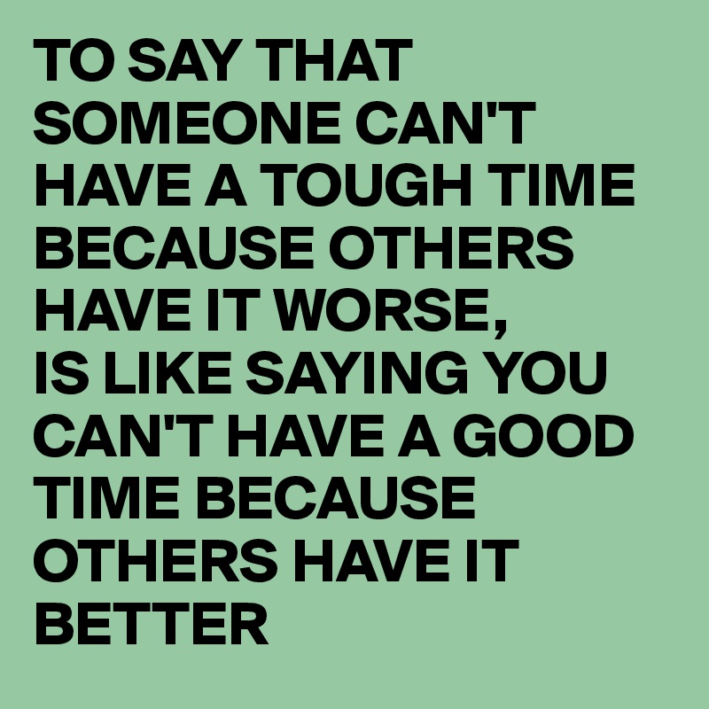 TO SAY THAT SOMEONE CAN'T HAVE A TOUGH TIME BECAUSE OTHERS HAVE IT WORSE,
IS LIKE SAYING YOU CAN'T HAVE A GOOD TIME BECAUSE OTHERS HAVE IT BETTER