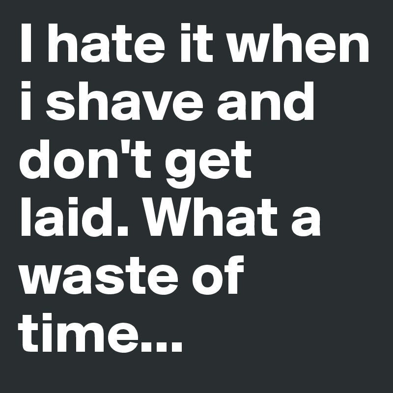 I hate it when i shave and don't get laid. What a waste of time...