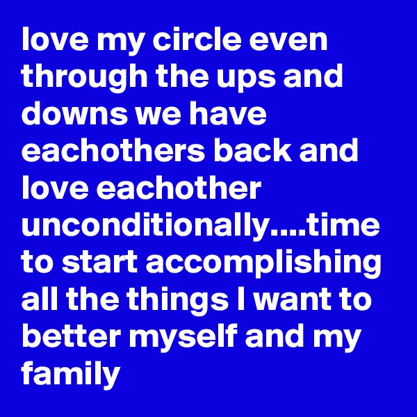 love my circle even through the ups and downs we have eachothers back and love eachother unconditionally....time to start accomplishing all the things I want to better myself and my family