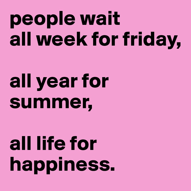 people wait 
all week for friday,

all year for summer,

all life for happiness.