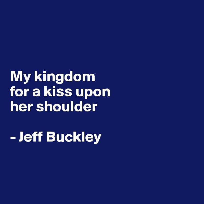 



My kingdom 
for a kiss upon 
her shoulder

- Jeff Buckley


