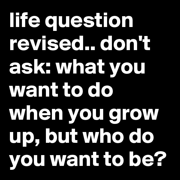 life question revised.. don't ask: what you want to do when you grow up, but who do you want to be? 