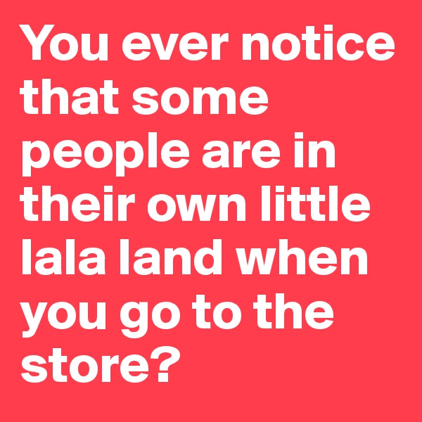 You ever notice that some people are in their own little lala land when you go to the store? 