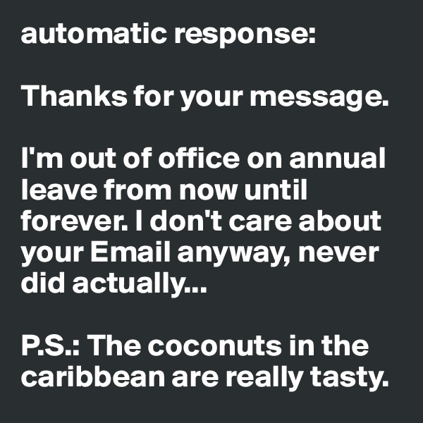 automatic response:

Thanks for your message.

I'm out of office on annual leave from now until forever. I don't care about your Email anyway, never did actually...

P.S.: The coconuts in the caribbean are really tasty.