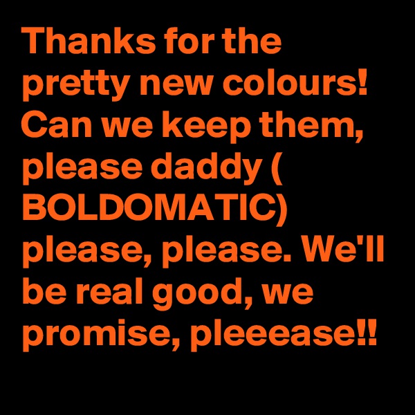 Thanks for the pretty new colours! 
Can we keep them, please daddy ( BOLDOMATIC) please, please. We'll be real good, we promise, pleeease!!
