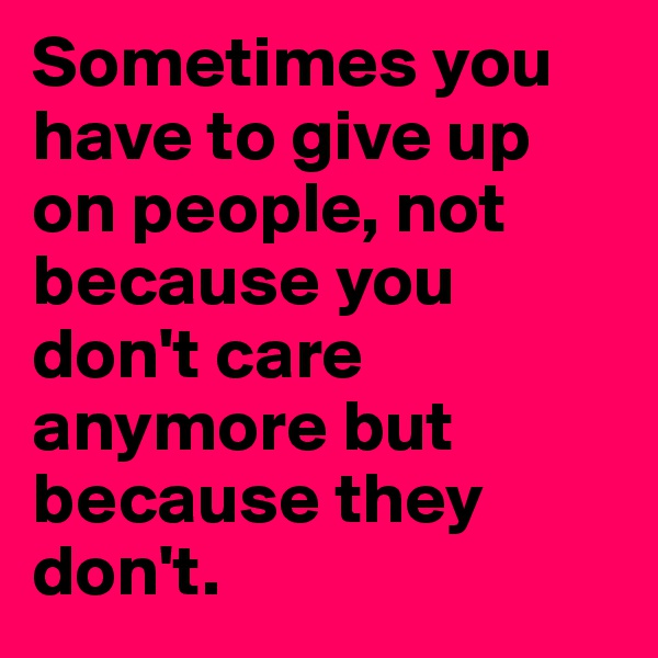 Sometimes you have to give up on people, not because you don't care anymore but because they don't.